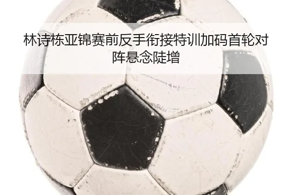 林诗栋亚锦赛前反手衔接特训加码首轮对阵悬念陡增